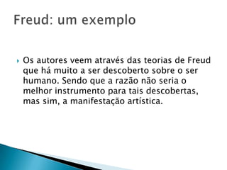  Os autores veem através das teorias de Freud
que há muito a ser descoberto sobre o ser
humano. Sendo que a razão não seria o
melhor instrumento para tais descobertas,
mas sim, a manifestação artística.
 