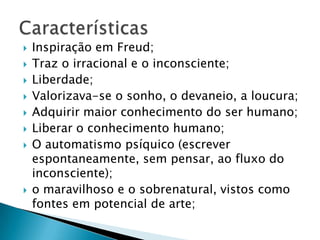  Inspiração em Freud;
 Traz o irracional e o inconsciente;
 Liberdade;
 Valorizava-se o sonho, o devaneio, a loucura;
 Adquirir maior conhecimento do ser humano;
 Liberar o conhecimento humano;
 O automatismo psíquico (escrever
espontaneamente, sem pensar, ao fluxo do
inconsciente);
 o maravilhoso e o sobrenatural, vistos como
fontes em potencial de arte;
 