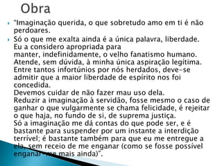  “Imaginação querida, o que sobretudo amo em ti é não
perdoares.
 Só o que me exalta ainda é a única palavra, liberdade.
Eu a considero apropriada para
manter, indefinidamente, o velho fanatismo humano.
Atende, sem dúvida, à minha única aspiração legítima.
Entre tantos infortúnios por nós herdados, deve-se
admitir que a maior liberdade de espírito nos foi
concedida.
Devemos cuidar de não fazer mau uso dela.
Reduzir a imaginação à servidão, fosse mesmo o caso de
ganhar o que vulgarmente se chama felicidade, é rejeitar
o que haja, no fundo de si, de suprema justiça.
Só a imaginação me dá contas do que pode ser, e é
bastante para suspender por um instante a interdição
terrível; é bastante também para que eu me entregue a
ela, sem receio de me enganar (como se fosse possível
enganar-me mais ainda)”.
 