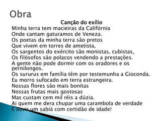 Canção do exílio
Minha terra tem macieiras da Califórnia
Onde cantam gaturamos de Veneza.
Os poetas da minha terra são pretos
Que vivem em torres de ametista,
Os sargentos do exército são monistas, cubistas,
Os filósofos são polacos vendendo a prestações.
A gente não pode dormir com os oradores e os
pernilongos.
Os sururus em família têm por testemunha a Gioconda.
Eu morro sufocado em terra estrangeira.
Nossas flores são mais bonitas
Nossas frutas mais gostosas
Mas custam cem mil réis a dúzia.
Ai quem me dera chupar uma carambola de verdade
E ouvir um sabiá com certidão de idade!
 
