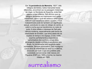 Em "A persistência da Memória, 1931", três
relógios derretidos, todos marcando horas
diferentes, encontram-se na paisagem misteriosa
de Lligat, no Nordeste de Espanha, onde Dali
passou a sua infância. Dali afirmou que os
relógios derretidos se inspiravam num queijo
camembert, para o qual ele estava a olhar numa
noite em que trabalhava sobre o quadro. A sua
maleabilidade pode ter também um significado
sexual, sobretudo no caso do relógio do centro, a
cobrir a rocha que se transformou no rosto do
autor. A obra reflete o interesse de Dali pela
ciência moderna, especialmente pela teoria da
relatividade de Einstein, que tinha destruído as
noções do tempo e do espaço. O seu estilo
exprime perfeitamente a experiência
perturbadora dos sonhos e a sua obra,
abrangendo desde a pintura à escultura e aos
filmes, foi inicialmente bem recebida pelos
surrealistas. Sempre provocativo, Dali impregnou
a sua obra de referências ao sexo e à violência,
obcecado por tudo o que era proibido pela
sociedade convencional. Dali nasceu em
Figueras (ESP) em 1904 e morreu na mesma
cidade em 1989.
surrealismo
 