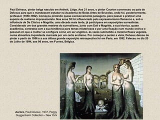 Paul Delvaux, pintor belga nascido em Antheit, Liége. Aos 21 anos, o pintor Courten convenceu os pais de
Delvaux para que o mandassem estudar na Academia de Belas Artes de Bruxelas, onde foi, posteriormente,
professor (1950-1962). Começou pintando quase exclusivamente paisagens, para passar a praticar uma
espécie de realismo impressionista. Nos anos 30 foi influenciado pelo expressionismo flamenco e, sob a
influência de De Chirico e Magritte, uma década mais tarde, já participava em exposições surrealistas.
Considerado um dos grandes mestres do surrealismo, junto com Dali e Magritte, a sua técnica, quase
acadêmica, contrasta com a sua tendência para temas misteriosos e por uma fixação num mundo onírico e
pessoal em que a mulher se configura como um ser angélico, às vezes submetido a metamorfoses vegetais,
numa atmosfera inquietante marcada por um certo erotismo. Por começar a perder a vista, Delvaux deixou de
pintar a partir de 1986 e a sua última grande exposição retrospectiva foi em Paris, em 1992. Faleceu no dia 20
de Julho de 1994, aos 96 anos, em Furnes, Bélgica.
Aurora, Paul Devaux, 1937, Peggy
Guggenheim Collection - New York
 
