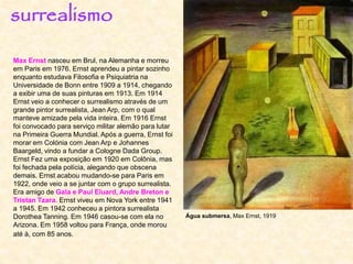 Max Ernst nasceu em Brul, na Alemanha e morreu
em Paris em 1976. Ernst aprendeu a pintar sozinho
enquanto estudava Filosofia e Psiquiatria na
Universidade de Bonn entre 1909 a 1914, chegando
a exibir uma de suas pinturas em 1913. Em 1914
Ernst veio a conhecer o surrealismo através de um
grande pintor surrealista, Jean Arp, com o qual
manteve amizade pela vida inteira. Em 1916 Ernst
foi convocado para serviço militar alemão para lutar
na Primeira Guerra Mundial. Após a guerra, Ernst foi
morar em Colónia com Jean Arp e Johannes
Baargeld, vindo a fundar a Cologne Dada Group.
Ernst Fez uma exposição em 1920 em Colônia, mas
foi fechada pela polícia, alegando que obscena
demais. Ernst acabou mudando-se para Paris em
1922, onde veio a se juntar com o grupo surrealista.
Era amigo de Gala e Paul Eluard, Andre Breton e
Tristan Tzara. Ernst viveu em Nova York entre 1941
a 1945. Em 1942 conheceu a pintora surrealista
Dorothea Tanning. Em 1946 casou-se com ela no
Arizona. Em 1958 voltou para França, onde morou
até à, com 85 anos.
surrealismo
Água submersa, Max Ernst, 1919
 
