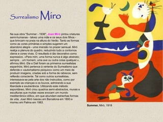 Na sua obra "Summer - 1936", Joan Miró pintou criaturas
semi-humanas - talvez uma mãe e os seus dois filhos -
que brincam na praia na altura do Verão. Tanto as formas
como as cores primárias e simples sugerem um
abandono alegre - uma imersão no prazer sensual. Miró
realça a planura do quadro, reduzindo tudo a contornos
claros e cores vivas. O resultado é tão decorativo como
expressivo. «Para mim, uma forma nunca é algo abstrato;
sempre... um homem, uma ave ou outra coisa qualquer.»,
afirmou Miró. Ele e Dali foram os primeiros surrealistas
espanhóis. Miró pertence à vertente do Surrealismo que
defende o «automatismo psíquico» como um meio de
produzir imagens, criadas sob a forma de rabiscos, sem
reflexão consciente. Tal como outros surrealistas,
interessava-se pela arte dos não instruídos, como por
exemplo as crianças e os loucos, admirando a sua
liberdade e exuberância. Utilizando este método
espontâneo, Miró criou quadros semi-abstractos, murais e
esculturas que muitas vezes evocam um mundo
mediterrânico idílico, em que abundam estranhas formas
de vida. Joan Miró nasceu em Barcelona em 1893 e
morreu em Palma em 1983.
Surrealismo Miro
Summer, Miró, 1918
 