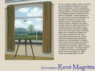 Em "La condition humaine, 1933", um quadro
de uma paisagem foi colocado num tripé,
frente a uma janela. O tema é exatamente
igual ao exterior, criando uma confusão entre
a representação e o original. Através desta
obra, Magritte questiona a distinção entre a
ilusão e a realidade. O estilo meticuloso e
frio, derivado do mundo da publicidade e da
ilustração, acrescenta uma convicção
próxima da de um documentário a esta
estranha imagem, desafiando as nossas
certezas visuais. O caráter ilusionístico e a
atmosfera de sonho são próprios da sua
versão individual do Surrealismo. Magritte
tornou-se um dos líderes deste movimento
depois de ter abandonado a Bélgica, em
1927, para se instalar em Paris, onde
permaneceu durante três anos. As suas
obras são freqüentemente enigmáticas,
jogando com a ambigüidade e a verdade
visual. Acerca da sua própria obra, afirmou:
«As pessoas que procuram significados
simbólicos não conseguem captar a poesia e
o mistério da imagem... As imagens têm de
ser vistas tal como são.» René Magritte
nasceu em Lessines (BEL) em 1898 e
morreu em Bruxelas (BEL) em 1967.
Surrealismo René Magritte
 