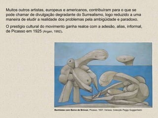 Muitos outros artistas, europeus e americanos, contribuíram para o que se
pode chamar de divulgação degradante do Surrealismo, logo reduzido a uma
maneira de eludir a realidade dos problemas pela ambigüidade e paradoxo.
O prestigio cultural do movimento ganha realce com a adesão, alias, informal,
de Picasso em 1925 (Argan, 1992).
Banhistas com Barco de Brincar, Picasso, 1937, Veneza, Colecção Peggy Guggenheim
 