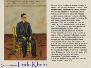 Sentada numa simples cadeira de madeira e
vestida com um fato de homem cinzento (Self-
Portrait with Cropped Hair - 1940), a autora
encontra-se rodeada de molhos de cabelo.
Tudo o que simbolizava a sua feminilidade - o
seu belo cabelo e os seus vestidos coloridos -
desapareceu. No topo do quadro, por cima de
uma pauta musical, lêem-se as letras
amargas: «Olha, se te amava, era pelo teu
cabelo. Agora que estás careca, não te amo
mais». Este quadro foi feito num período de
profundo desespero, quando Khalo se
divorciava do marido, o famoso muralista
Rivera. Acidentes e doença atravessaram a
vida de Khalo, e os seus muitos auto-retratos
centravam-se de forma angustiantemente
pessoal nas suas experiências intensas e
perturbações psicológicas. Tendo criado um
estilo de fusão entre a arte tradicional hispano-
americana e as experiências dos surrealistas
(que consideravam o México o mais "surreal"
dos lugares), participou ativamente na política
e arte do seu país, numa época em que a arte
mexicana conheceu uma animação
excepcional. Frida Khalo nasceu em
Coyoacán, no México, em 1907 e morreu na
Cidade do México em 1958.
Surrealismo Frida Khalo
 