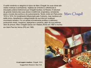 O estilo romântico e alegórico é típico de Marc Chagall. As suas obras são
visões místicas e sonhadoras, repletas de símbolos e referências à
educação judaica tradicional que Chagall recebeu na Rússia. A natureza
da grande maioria das suas obras é indefinível, enigmática, remetendo
para o mundo dos sonhos e do subconsciente. Tendo vivido em Paris entre
1910 e 1914, foi inicialmente influenciado pelo Cubismo, mas manteve um
estilo único, desafiando a categorização da sua obra em qualquer
movimento artístico. Foi um artista incrivelmente prolífero e talentoso,
produzindo vitrais, mosaicos, tapeçarias e cenários, além da sua extensa
obra de pintura. Marc Chagall nasceu em Vitebsk (RUS) em 1887 e morreu
em Saint Paul de Vence (FR) em 1985.
Marc Chagall
A carruagem voadora, Chagall, 1913,
Guggenheim Museum, New York
 