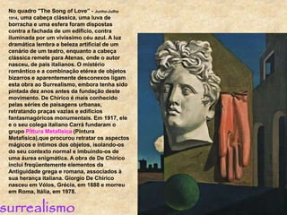 No quadro "The Song of Love” - Junho-Julho
1914, uma cabeça clássica, uma luva de
borracha e uma esfera foram dispostas
contra a fachada de um edifício, contra
iluminada por um vivíssimo céu azul. A luz
dramática lembra a beleza artificial de um
cenário de um teatro, enquanto a cabeça
clássica remete para Atenas, onde o autor
nasceu, de pais italianos. O mistério
romântico e a combinação etérea de objetos
bizarros e aparentemente desconexos ligam
esta obra ao Surrealismo, embora tenha sido
pintada dez anos antes da fundação deste
movimento. De Chirico é mais conhecido
pelas séries de paisagens urbanas,
retratando praças vazias e edifícios
fantasmagóricos monumentais. Em 1917, ele
e o seu colega italiano Carrá fundaram o
grupo Pittura Metafísica (Pintura
Metafísica),que procurou retratar os aspectos
mágicos e íntimos dos objetos, isolando-os
do seu contexto normal e imbuindo-os de
uma áurea enigmática. A obra de De Chirico
inclui freqüentemente elementos da
Antiguidade grega e romana, associados à
sua herança italiana. Giorgio De Chirico
nasceu em Vólos, Grécia, em 1888 e morreu
em Roma, Itália, em 1978.
surrealismo
 