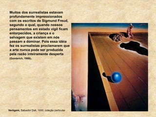 Muitos dos surrealistas estavam
profundamente impressionados
com os escritos de Sigmund Freud,
segundo o qual, quando nossos
pensamentos em estado vígil ficam
entorpecidos, a criança e o
selvagem que existem em nós
passam a dominar. Pois essa idéia
fez os surrealistas proclamarem que
a arte nunca pode ser produzida
pela razão inteiramente desperta
(Gombrich, 1999).
Vertigem, Salvador Dali, 1930, coleção particular
 