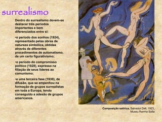 surrealismo
Dentro do surrealismo devem-se
destacar três períodos
importantes e bem
diferenciados entre si:
•o período dos sonhos (1924),
representado pelas obras de
natureza simbólica, obtidas
através de diferentes
procedimentos de automatismo,
de um certo figurativismo;
•o período do compromisso
político (1928), expresso na
filiação de seus líderes ao
comunismo;
•e uma terceira fase (1930), de
difusão, que se empenhou na
formação de grupos surrealistas
em toda a Europa, tendo
conseguido a adesão de grupos
americanos.
Composição satírica, Salvador Dali, 1923,
Museu Rainha Sofia
 
