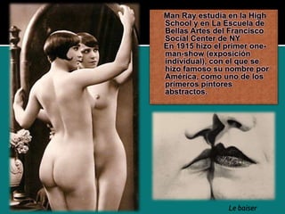 Man Ray estudia en la High
School y en La Escuela de
Bellas Artes del Francisco
Social Center de NY
En 1915 hizo el primer one-
man-show (exposición
individual), con el que se
hizo famoso su nombre por
América, como uno de los
primeros pintores
abstractos.
Le baiser
 