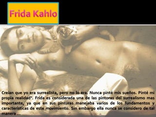 Creían que yo era surrealista, pero no lo era. Nunca pinté mis sueños. Pinté mi
propia realidad". Frida es considerada una de las pintoras del surrealismo mas
importante, ya que en sus pinturas manejaba varios de los fundamentos y
características de este movimiento. Sin embargo ella nunca se considero de tal
manera …
 
