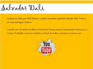 Salvador Dali
Iniciada em 1945, por Walt Disney e o pintor surrealista espanhol, Salvador Dalí. Trata-se
do curta-metragem Destino.
Lançado em 7 de junho de 2003 no Festival de Cinema Annecy International Animated, na
França. O trabalho concorreu também ao Oscar de melhor animação no mesmo ano
 