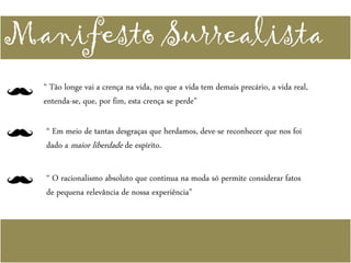 Manifesto Surrealista
“ Tão longe vai a crença na vida, no que a vida tem demais precário, a vida real,
entenda-se, que, por fim, esta crença se perde”
“ Em meio de tantas desgraças que herdamos, deve-se reconhecer que nos foi
dado a maior liberdade de espírito.
“ O racionalismo absoluto que continua na moda só permite considerar fatos
de pequena relevância de nossa experiência”
 