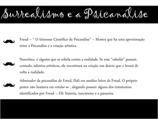 Surrealismo e a Psicanálise
Freud – “ O Interesse Científico da Psicanálise” – Mostra que há uma aproximação
entre a Psicanálise e a criação artística.
Neurótico, é alguém que se rebela contra a realidade. Se esse “rebelde” possuir,
contudo, talentos artísticos, ele encontrará na criação um desvio que o levará de
volta a realidade.
Admirador da psicanálise de Freud, Dali era assíduo leitor de Freud. O próprio
pintor não hesitava em rotular-se , alegando possuir alguns dos transtornos
identificados por Freud – EX: histeria, narcisismo e a paranóia.
 