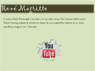 René Magritte
O músico Rufus Wainwright é um deles e no seu vídeo Across The Universe (2002) mostra
Dakota Fanning rodeada de homens de chapéu de coco e gabardine estáticos no ar, numa
semelhança inegável com "Golconde".
 