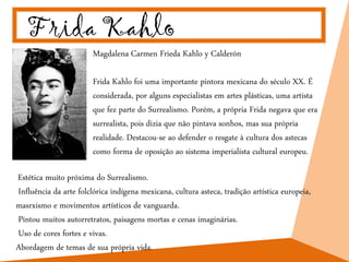 Frida Kahlo
Magdalena Carmen Frieda Kahlo y Calderón
Frida Kahlo foi uma importante pintora mexicana do século XX. É
considerada, por alguns especialistas em artes plásticas, uma artista
que fez parte do Surrealismo. Porém, a própria Frida negava que era
surrealista, pois dizia que não pintava sonhos, mas sua própria
realidade. Destacou-se ao defender o resgate à cultura dos astecas
como forma de oposição ao sistema imperialista cultural europeu.
Estética muito próxima do Surrealismo.
Influência da arte folclórica indígena mexicana, cultura asteca, tradição artística europeia,
masrxismo e movimentos artísticos de vanguarda.
Pintou muitos autorretratos, paisagens mortas e cenas imaginárias.
Uso de cores fortes e vivas.
Abordagem de temas de sua própria vida.
 