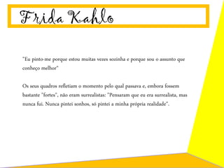 Frida Kahlo
"Eu pinto-me porque estou muitas vezes sozinha e porque sou o assunto que
conheço melhor“
Os seus quadros refletiam o momento pelo qual passava e, embora fossem
bastante "fortes", não eram surrealistas: "Pensaram que eu era surrealista, mas
nunca fui. Nunca pintei sonhos, só pintei a minha própria realidade".
 
