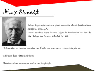 Max Ernest
Foi um importante escultor e pintor surrealista alemão (nacionalizado
francês) do século XX.
Nasceu na cidade alemã de Brühl (região da Renânia) em 2 de abril de
1891. Faleceu em Paris em 1 de abril de 1976.
Utilizou diversas técnicas, materiais e estilos durante sua carreira como artista plástico.
Pintou em duas ou três dimensões.
Abordou muito o mundo dos sonhos e da imaginação.
 