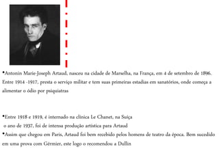 •Antonin Marie-Joseph Artaud, nasceu na cidade de Marselha, na França, em 4 de setembro de 1896.
Entre 1914 -1917, presta o serviço militar e tem suas primeiras estadias em sanatórios, onde começa a
alimentar o ódio por psiquiatras
•Entre 1918 e 1919, é internado na clínica Le Chanet, na Suíça
o ano de 1937, foi de intensa produção artística para Artaud
•Assim que chegou em Paris, Artaud foi bem recebido pelos homens de teatro da época. Bem sucedido
em uma prova com Gérmier, este logo o recomendou a Dullin
 