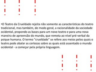 •O Teatro da Crueldade rejeita não somente as características do teatro
tradicional, mas também, de modo geral, a racionalidade da sociedade
ocidental, propondo as bases para um novo teatro e para uma nova
maneira de apreensão do mundo, que remeta ao nível pré-verbal da
psique humana. O termo "crueldade" se refere aos meios pelos quais o
teatro pode abalar as certezas sobre as quais está assentado o mundo
ocidental - a começar pela própria linguagem.
 