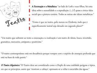 A Encenação e a Metafísica: "ao lado de Loth e suas filhas, há uma
ideia sobre a sexualidade e a reprodução. (...) É quase a única ideia
social que a pintura contém. Todas as outras são ideias metafísicas.“
"Como é que no teatro, pelo menos no Ocidente, tudo que é
especificamente teatral seja deixado em segundo plano?“
"Um teatro que submete ao texto a encenação e a realização é um teatro de idiota, louco, invertido,
gramático, merceeiro, antipoeta e positivista.“
"O teatro contemporâneo está em decadência porque rompeu com o espírito de anarquia profunda que
está na base de toda poesia.“
O Teatro Alquímico: "O Teatro deve ser considerado como o Duplo de uma realidade perigosa e típica,
em que os princípios, assim que 'mostram a cabeça', apressam-se a voltar à escuridão das águas.“
 