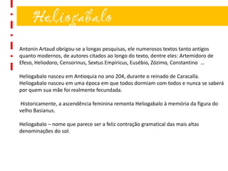 Heliogábalo
Antonin Artaud obrigou-se a longas pesquisas, ele numerosos textos tanto antigos
quanto modernos, de autores citados ao longo do texto, dentre eles: Artemidoro de
Efeso, Heliodoro, Censorinus, Sextus Empiricus, Eusébio, Zózimo, Constantino ...
Heliogabalo nasceu em Antioquia no ano 204, durante o reinado de Caracalla.
Heliogabalo nasceu em uma época em que todos dormiam com todos e nunca se saberá
por quem sua mãe foi realmente fecundada.
Historicamente, a ascendência feminina remonta Heliogabalo à memória da figura do
velho Basianus.
Heliogabalo – nome que parece ser a feliz contração gramatical das mais altas
denominações do sol.
 