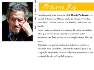 Octavio Paz
Nascido no dia 31 de março de 1914, Octavio Paz Lozano era
natural da Cidade do México, capital do México. Viveu boa
parte de sua infância, contudo, nos Estados Unidos com sua
família
Como escritor, aventurou-se no campo da escrita automática,
estilo que procura evitar a escrita consciente do autor,
permitindo um fluxo livre do texto e completamente dado ao
acaso.
Liberdade essa que foi criada pelos dadaístas e muito bem
absorvida pelos surrealistas. Também foi autor de poesias de
vanguarda, só que mais concisas e objetivas, respeitando o uso
preciso da função poética da linguagem.
 