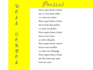 Poesias
Dois corpos frente a frente
são às vezes duas ondas
e a noite um oceano
Dois corpos frente a frente
são às vezes duas pedras
e a noite um deserto
Dois corpos frente a frente
são às vezes raízes
na noite enlaçadas
Dois corpos frente a frente
são às vezes navalhas
e a noite um relâmpago
Dois corpos frente a frente
são dois astros que caem
num céu vazio
D
O
I
S
C
O
R
P
O
S
 