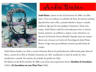 André Breton
André Breton nasceu no dia 19 de fevereiro de 1896 e era filho
único. Viveu sua infância no subúrbio de Paris, de maneira modesta.
Quando ficou mais velho, a pressão familiar o forçou a estudar
medicina, algo que fez sem qualquer entusiasmo. Nesse meio
tempo, André Breton ainda foi convocado para servir o exército
francês, primeiro, na artilharia e, depois, como enfermeiro, no
decorrer da Primeira Guerra Mundial. Quando entra em contato
direto com a loucura no Centro de Neurologia de Saint-Dizier,
Breton vê algo mais que problemas mentais, percebe fontes de
criação.
André Breton fundou, em 1919, a revista Littérature Breton foi profundamente influenciado pelas ideias de
Marx, a ponto de se filiar ao Partido Comunista, em 1927, acreditando no ideal de mudar de vida e
transformar o mundo. No entanto, foi excluído do partido em 1933.
Ele faleceu no dia 28 de setembro de 1966 e suas obras mais importantes foram: Manifesto do Surrealismo
(1924) e Do Surrealismo em suas Obras Vivas (1953).
 