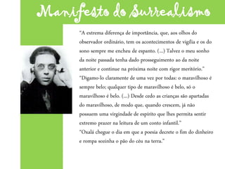“A extrema diferença de importância, que, aos olhos do
observador ordinário, tem os acontecimentos de vigília e os do
sono sempre me encheu de espanto. (...) Talvez o meu sonho
da noite passada tenha dado prosseguimento ao da noite
anterior e continue na próxima noite com rigor meritório.”
“Digamo-lo claramente de uma vez por todas: o maravilhoso é
sempre belo; qualquer tipo de maravilhoso é belo, só o
maravilhoso é belo. (...) Desde cedo as crianças são apartadas
do maravilhoso, de modo que, quando crescem, já não
possuem uma virgindade de espírito que lhes permita sentir
extremo prazer na leitura de um conto infantil.”
“Oxalá chegue o dia em que a poesia decrete o fim do dinheiro
e rompa sozinha o pão do céu na terra.”
Manifesto do Surrealismo
 