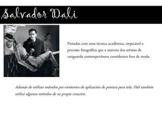 Salvador Dali
Pintadas com uma técnica acadêmica, impecável e
precisão fotográfica que a maioria dos artistas de
vanguarda contemporâneos considerava fora de moda.
Además de utilizar métodos pre-existentes de aplicación de pintura para tela, Dalí también
utilizó algunos métodos de su propia creación.
 