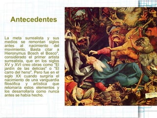Antecedentes 
La meta surrealista y sus 
medios se remontan siglos 
antes al nacimiento del 
movimiento. Basta citar a 
Hieronymus Bosch el Bosco", 
considerado el primer artista 
surrealista, que en los siglos 
XV y XVI creo obras como "El 
jardín de las delicias" o "El 
carro del heno". Pero fue en el 
siglo XX cuando surgiría el 
nacimiento de una vanguardia 
filosófica y artística que 
retomaría estos elementos y 
los desarrollaría como nunca 
antes se había hecho. 
 