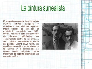 El surrealismo penetró la actividad de 
muchos artistas europeos y 
americanos en distintas épocas. 
Pablo Picasso se alió con el 
movimiento surrealista en 1925; 
Breton declaraba este acercamiento 
de Picasso calificándolo de 
«...surrealista dentro del cubismo...». 
Se consideran surrealistas las obras 
del período Dinard (1928-1930), en 
que Picasso combina lo monstruoso y 
lo sublime en la composición de 
figuras medio máquinas medio 
monstruos de aspecto gigantesco y a 
veces terrorífico. 
 