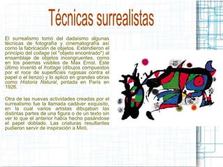 El surrealismo tomó del dadaísmo algunas 
técnicas de fotografía y cinematografía así 
como la fabricación de objetos. Extendieron el 
principio del collage (el "objeto encontrado") al 
ensamblaje de objetos incongruentes, como 
en los poemas visibles de Max Ernst. Este 
último inventó el frottage (dibujos compuestos 
por el roce de superficies rugosas contra el 
papel o el lienzo) y lo aplicó en grandes obras 
como Historia Natural, pintada en París en 
1926. 
Otra de las nuevas actividades creadas por el 
surrealismo fue la llamada cadáver exquisito, 
en la cual varios artistas dibujaban las 
distintas partes de una figura o de un texto sin 
ver lo que el anterior había hecho pasándose 
el papel doblado. Las criaturas resultantes 
pudieron servir de inspiración a Miró. 
 