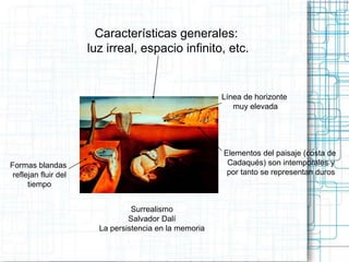 Características generales: 
luz irreal, espacio infinito, etc. 
Surrealismo 
Salvador Dalí 
La persistencia en la memoria 
Formas blandas 
reflejan fluir del 
tiempo 
Línea de horizonte 
muy elevada 
Elementos del paisaje (costa de 
Cadaqués) son intemporales y 
por tanto se representan duros 
 