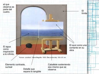 “Human condition”. Rene Magritte. 1935. Óleo sobre tela, 100 x 81 cm. 
El azul como una 
contante en su 
obra 
Elemento contraste, 
surreal 
Caballete sosteniendo 
eso mismo que se 
Detalle que observa 
separa lo tangible 
El agua 
como 
inspiración 
a lo infinito. 
El 
límite 
el que 
observa es 
parte del 
cuatro. 
