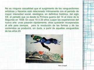 No es ninguna casualidad que el surgimiento de los vanguardismos 
artísticos y literarios esté relacionado íntimamente con el periodo de 
mayor intensidad social, ideológica, en definitiva histórica, del siglo 
XX: el periodo que va desde la Primera guerra del 14 al inicio de la 
Segunda en 1939. En esos 15 ó 20 años cuajan las experiencias del 
nuevo arte: unas pasarán rápidamente, otras quedarán incorporadas 
al arte para siempre, pero la revolución de las formas y de los 
contenidos se producirá, sin duda, a partir de aquellas vanguardias 
de los años 20. 
Marc Chagall 
 