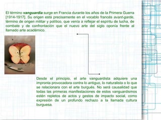 El término vanguardia surge en Francia durante los años de la Primera Guerra 
[1914-1917]. Su origen está precisamente en el vocablo francés avant-garde, 
término de origen militar y político, que venía a reflejar el espíritu de lucha, de 
combate y de confrontación que el nuevo arte del siglo oponía frente al 
llamado arte académico. 
Desde el principio, el arte vanguardista adquiere una 
impronta provocadora contra lo antiguo, lo naturalista o lo que 
se relacionara con el arte burgués. No será causalidad que 
todas las primeras manifestaciones de estos vanguardismos 
estén repletos de actos y gestos de impacto social, como 
expresión de un profundo rechazo a la llamada cultura 
burguesa. 
 