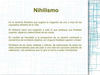 Nihilismo 
Es la doctrina filosofica que sugiere la negación de uno o mas de los 
supuestos sentidos de la vida. 
El nihilismo hace una negación a todo lo que predique una finalidad 
superior, objetiva o determinista de las cosas. 
En cambio es favorable a la perspectiva de un devenir constante o 
concéntrico de la historia objetiva, sin ninguna finalidad superior o lineal. 
Partidaria de las ideas vitalistas y lúdicas, de deshacerse de todas las 
ideas preconcebidas para dar paso a una vida con opciones abiertas de 
realización, una existencia que no gire en torno a cosas inexistentes. 
 