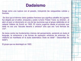 Dadaísmo 
Surge como una ruptura con el pasado, incluyendo las vanguardias cubista y 
futurista. 
Se dice que el término dada (palabra francesa que significa caballito de juguete) 
fue elegido por el editor, ensayista y poeta rumano Tristan Tzara -su director-, al 
abrir al azar un diccionario en una de las reuniones que el grupo celebraba en el 
cabaret Voltaire de Zurich en 1923. Él mismo sugeriría desde el principio que 
dadá no era una "escuela literaria o artística" sino que era "una fórmula de 
vivir". 
Se lanza contra los fundamentos mismos del pensamiento, poniendo en duda el 
lenguaje, la coherencia y las formas de expresión artísticas de entonces. Su 
vitalismo se manifiesta en la duda sistemática ("todo es dadá" - Desconfiad de 
dadá"). 
El grupo que se desintegró en 1922. 
 
