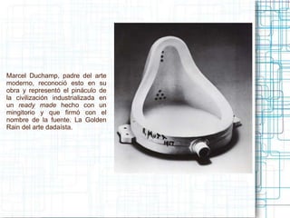 Marcel Duchamp, padre del arte 
moderno, reconoció esto en su 
obra y representó el pináculo de 
la civilización industrializada en 
un ready made hecho con un 
mingitorio y que firmó con el 
nombre de la fuente. La Golden 
Rain del arte dadaísta. 
 
