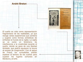 André Breton 
El sueño es visto como representación 
fragmentaria de las realidades, ya que 
recoge varias experiencias que combina 
y sugiere como formas simbólicas de 
enfrentar el mundo de la vigilia. La vigilia 
se ve como un fenómeno de 
interferencia a la creatividad durante el 
sueño, donde se goza de una libertad 
ilimitada, que podría equiparar la locura 
al exceso de imaginación. Con el apoyo 
de Freud, los surrealistas podían 
explorar el terreno de los sueños para 
superar los lugares comunes en 
literatura y el arte. 
 