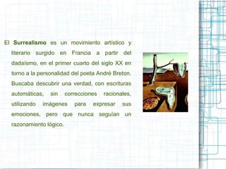 El Surrealismo es un movimiento artístico y 
literario surgido en Francia a partir del 
dadaísmo, en el primer cuarto del siglo XX en 
torno a la personalidad del poeta André Breton. 
Buscaba descubrir una verdad, con escrituras 
automáticas, sin correcciones racionales, 
utilizando imágenes para expresar sus 
emociones, pero que nunca seguían un 
razonamiento lógico. 
 
