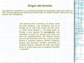 Origen del término 
Los términos surrealismo y surrealista proceden de Apollinaire quien los acuñó en 
1917. En el programa de mano que escribió para el musical Parade. Afirma que sus 
autores han conseguido. 
“Una alianza entre la pintura y la danza, entre 
las artes plásticas y las miméticas, que es el 
heraldo de un arte más amplio aún por venir. 
(...) Esta nueva alianza (...) ha dado lugar, en 
Parade a una especie de surrealismo, que 
considero el punto de partida para toda una 
serie de manifestaciones del Espíritu Nuevo 
que se está haciendo sentir hoy y que sin duda 
atraerá a nuestras mejores mentes. Podemos 
esperar que provoque cambios profundos en 
nuestras naturas, después de todo, que éstas 
lleven el mismo paso que el progreso científico 
e industrial” 
 