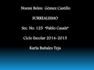 Noemi Belen Gómez Castillo 
SURREALISMO 
Sec. No. 125 “Pablo Casals” 
Ciclo Escolar 2014-2015 
Karla Bañales Teja 
 