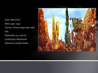 Autor: Max Ernst 
Data: 1940- 1942 
Técnica: Pintura ímpar óleo sobre 
tela 
Dimensões: 54 x 146 cm 
Localização: Wadsworth 
Atheneum, Estado Unidos 
 