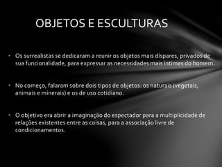 OBJETOS E ESCULTURAS 
• Os surrealistas se dedicaram a reunir os objetos mais díspares, privados de 
sua funcionalidade, para expressar as necessidades mais íntimas do homem. 
• No começo, falaram sobre dois tipos de objetos: os naturais (vegetais, 
animais e minerais) e os de uso cotidiano. 
• O objetivo era abrir a imaginação do espectador para a multiplicidade de 
relações existentes entre as coisas, para a associação livre de 
condicionamentos. 
 