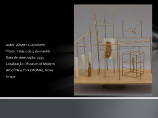 Autor: Alberto Giacometti 
Título: Palácio às 4 da manhã 
Data de construção: 1933 
Localização: Museum of Modern 
Art of New York (MOMA), Nova 
Iorque 
 